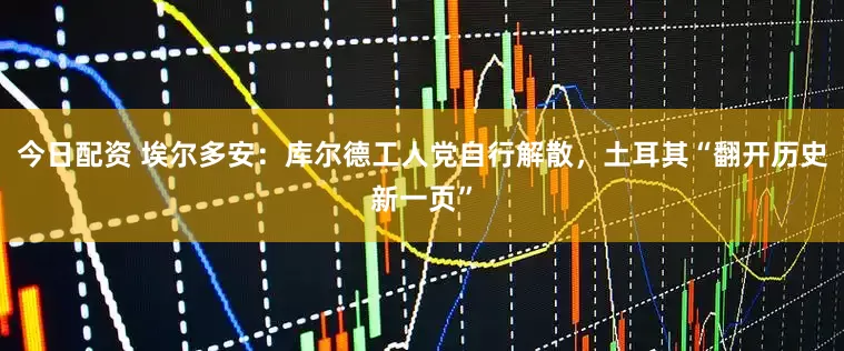 今日配资 埃尔多安：库尔德工人党自行解散，土耳其“翻开历史新一页”
