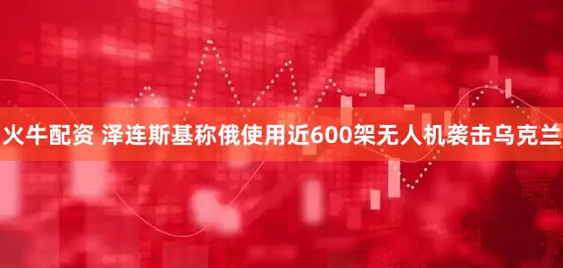 火牛配资 泽连斯基称俄使用近600架无人机袭击乌克兰