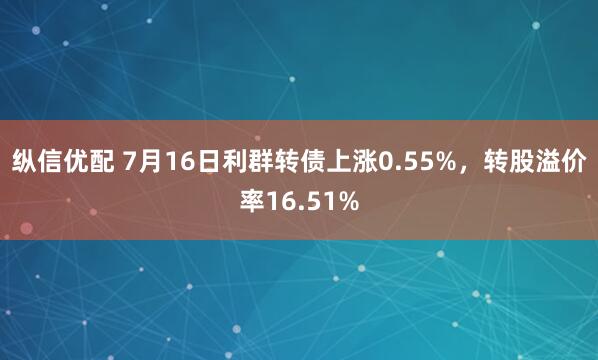 纵信优配 7月16日利群转债上涨0.55%，转股溢价率16.51%