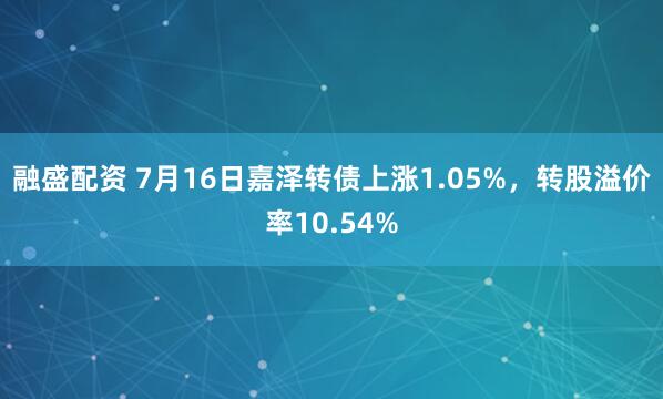 融盛配资 7月16日嘉泽转债上涨1.05%，转股溢价率10.54%