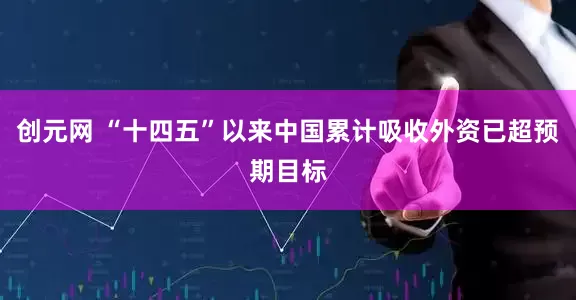 创元网 “十四五”以来中国累计吸收外资已超预期目标