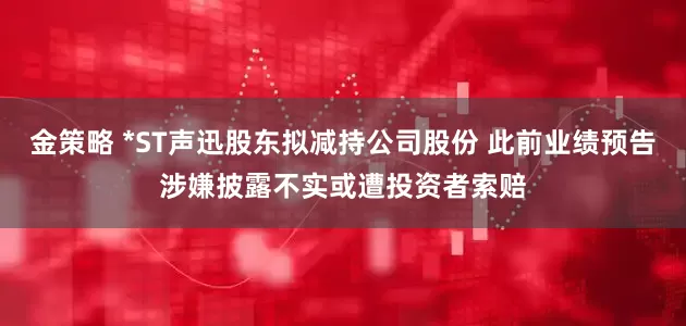 金策略 *ST声迅股东拟减持公司股份 此前业绩预告涉嫌披露不实或遭投资者索赔