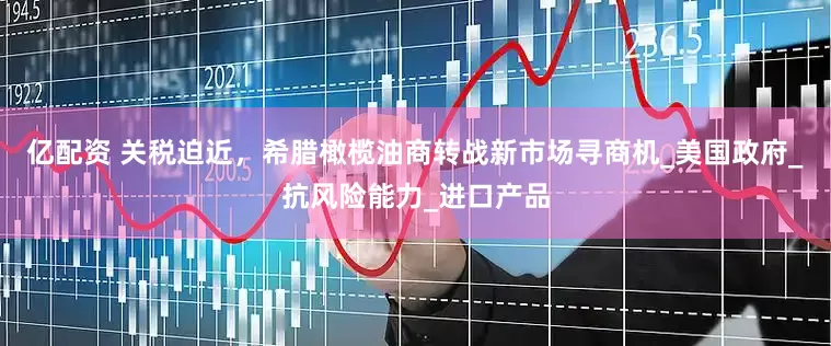 亿配资 关税迫近，希腊橄榄油商转战新市场寻商机_美国政府_抗风险能力_进口产品