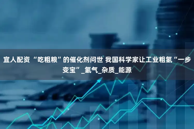 宜人配资 “吃粗粮”的催化剂问世 我国科学家让工业粗氢“一步变宝”_氢气_杂质_能源