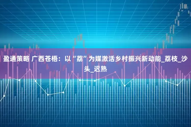 盈通策略 广西苍梧：以“荔”为媒激活乡村振兴新动能_荔枝_沙头_迟熟