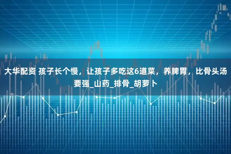 大华配资 孩子长个慢，让孩子多吃这6道菜，养脾胃，比骨头汤要强_山药_排骨_胡萝卜