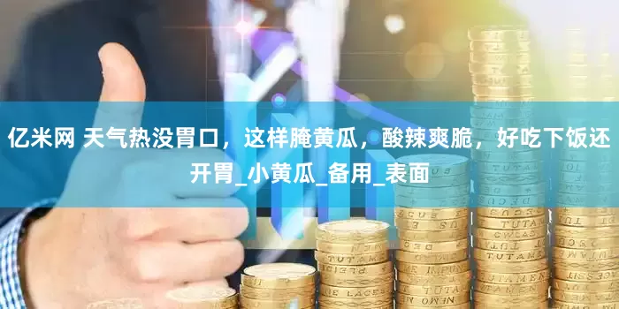 亿米网 天气热没胃口，这样腌黄瓜，酸辣爽脆，好吃下饭还开胃_小黄瓜_备用_表面