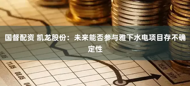 国督配资 凯龙股份：未来能否参与雅下水电项目存不确定性
