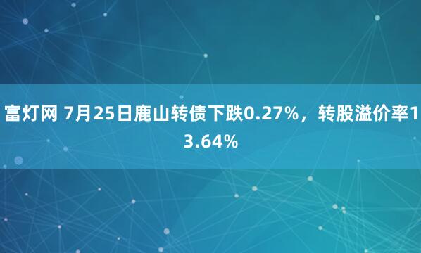 富灯网 7月25日鹿山转债下跌0.27%，转股溢价率13.64%