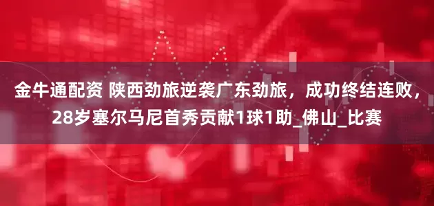 金牛通配资 陕西劲旅逆袭广东劲旅，成功终结连败，28岁塞尔马尼首秀贡献1球1助_佛山_比赛