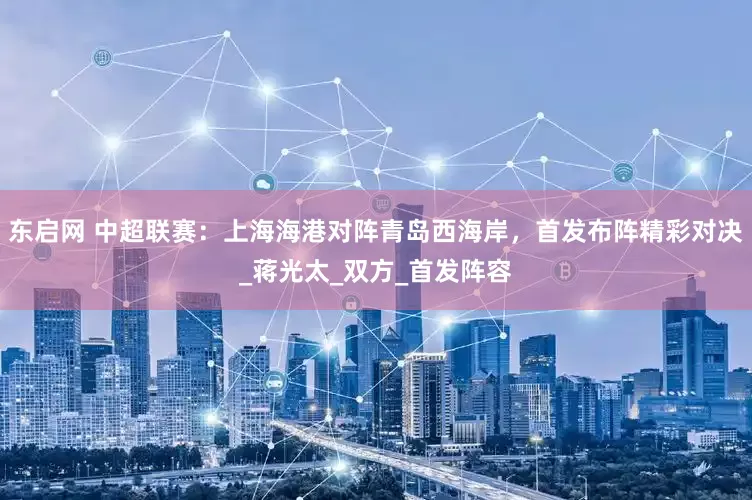 东启网 中超联赛：上海海港对阵青岛西海岸，首发布阵精彩对决_蒋光太_双方_首发阵容