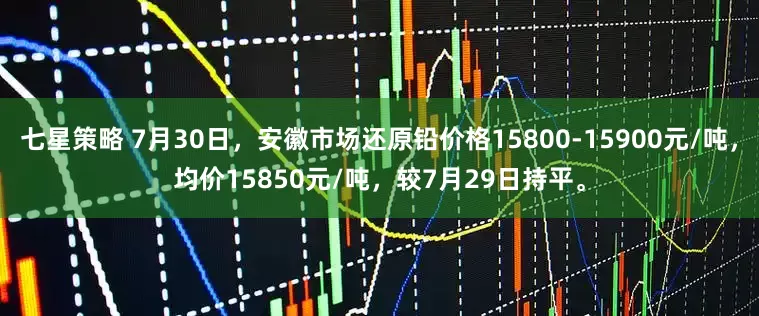 七星策略 7月30日，安徽市场还原铅价格15800-15900元/吨，均价15850元/吨，较7月29日持平。