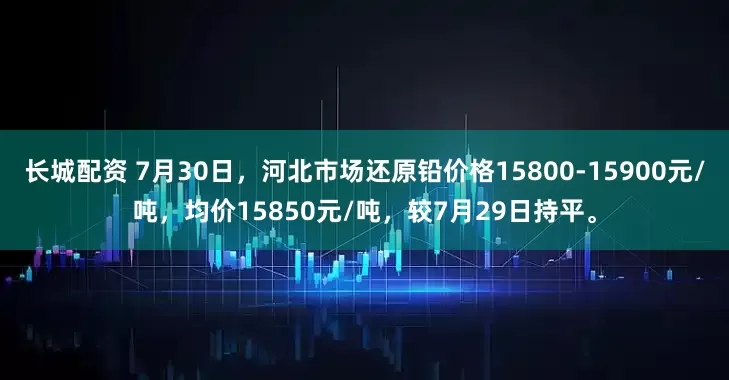 长城配资 7月30日，河北市场还原铅价格15800-15900元/吨，均价15850元/吨，较7月29日持平。