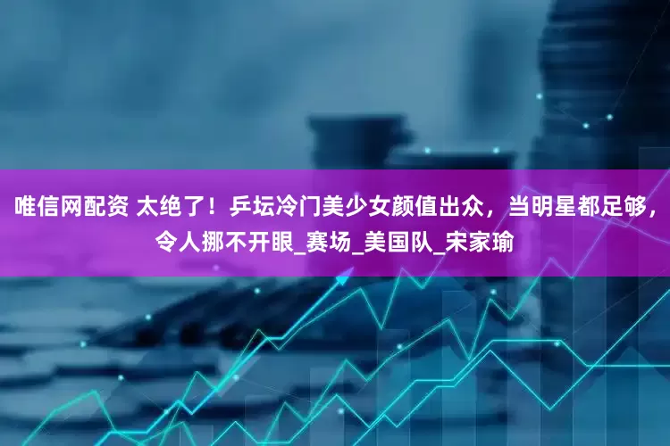 唯信网配资 太绝了！乒坛冷门美少女颜值出众，当明星都足够，令人挪不开眼_赛场_美国队_宋家瑜