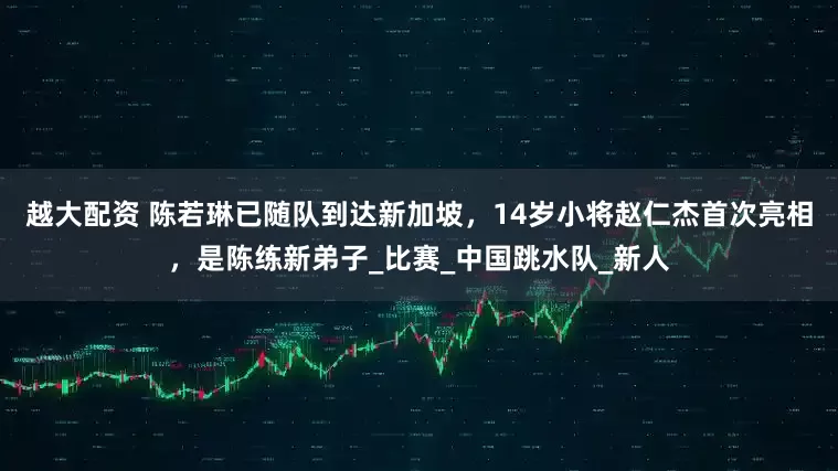 越大配资 陈若琳已随队到达新加坡，14岁小将赵仁杰首次亮相，是陈练新弟子_比赛_中国跳水队_新人