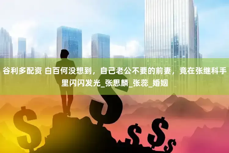 谷利多配资 白百何没想到，自己老公不要的前妻，竟在张继科手里闪闪发光_张思麟_张蕊_婚姻