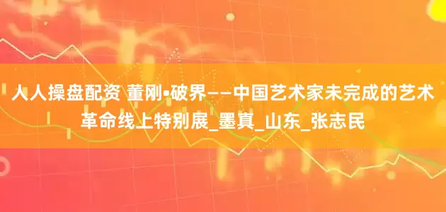 人人操盘配资 董刚•破界——中国艺术家未完成的艺术革命线上特别展_墨真_山东_张志民