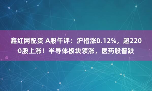 鑫红网配资 A股午评：沪指涨0.12%，超2200股上涨！半导体板块领涨，医药股普跌