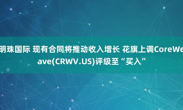 明珠国际 现有合同将推动收入增长 花旗上调CoreWeave(CRWV.US)评级至“买入”