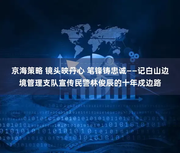 京海策略 镜头映丹心 笔锋铸忠诚——记白山边境管理支队宣传民警林俊辰的十年戍边路