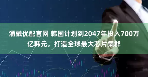 涌融优配官网 韩国计划到2047年投入700万亿韩元，打造全球最大芯片集群