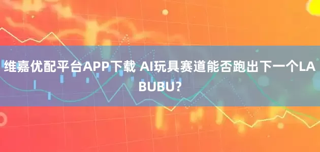 维嘉优配平台APP下载 AI玩具赛道能否跑出下一个LABUBU？