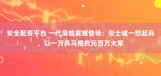 安全配资平台 一代枭雄震撼登场:张士诚一怒起兵,以一万兵马抵抗元百万大军