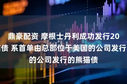 鼎豪配资 摩根士丹利成功发行20亿元熊猫债 系首单由总部位于美国的公司发行的熊猫债